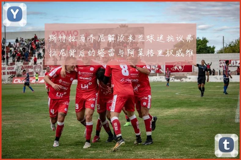 斯特拉马乔尼解读米兰球迷抗议弗拉尼背后的塔雷与阿莱格里权威维护