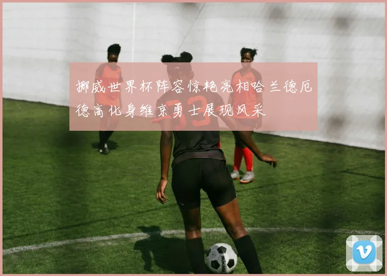 挪威世界杯阵容惊艳亮相哈兰德厄德高化身维京勇士展现风采