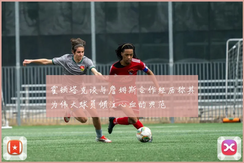 霍顿塔克谈与詹姆斯合作经历称其为伟大球员倾注心血的典范