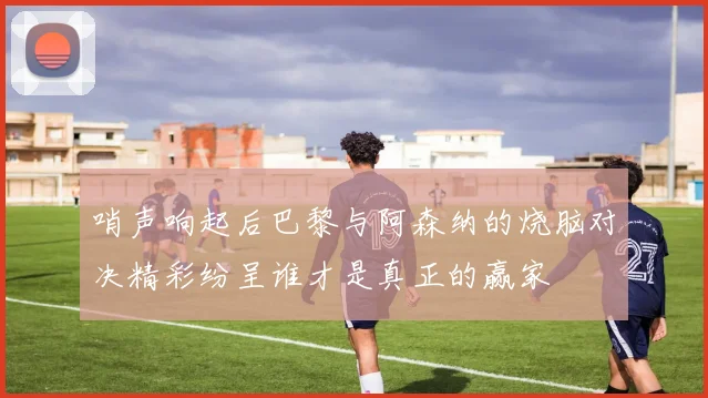哨声响起后巴黎与阿森纳的烧脑对决精彩纷呈谁才是真正的赢家