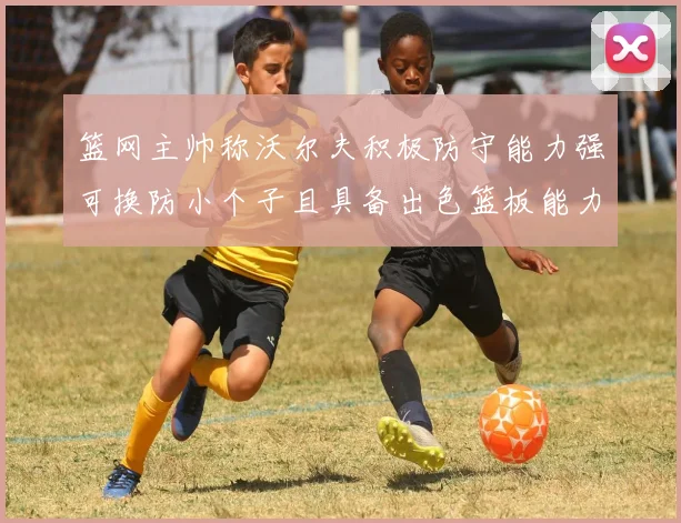 篮网主帅称沃尔夫积极防守能力强可换防小个子且具备出色篮板能力