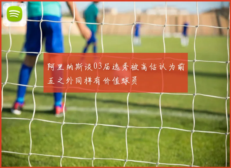 阿里纳斯谈03届选秀被高估认为前五之外同样有价值球员