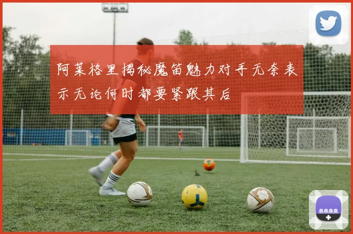 阿莱格里揭秘魔笛魅力对手无奈表示无论何时都要紧跟其后