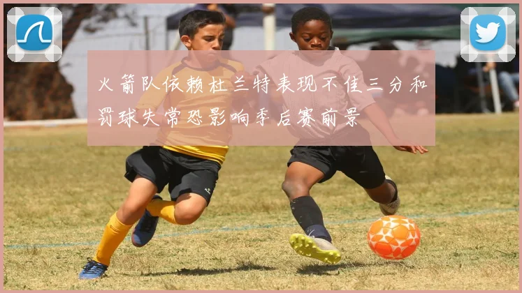 火箭队依赖杜兰特表现不佳三分和罚球失常恐影响季后赛前景