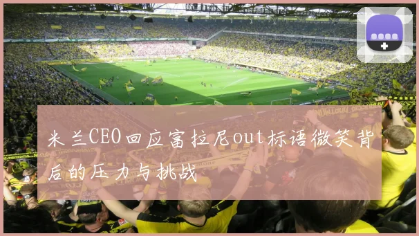 米兰CEO回应富拉尼out标语微笑背后的压力与挑战