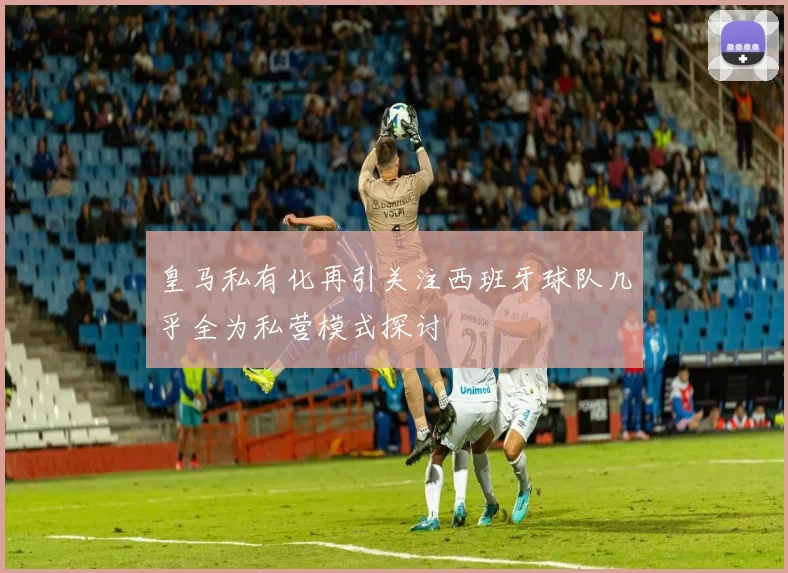 皇马私有化再引关注西班牙球队几乎全为私营模式探讨