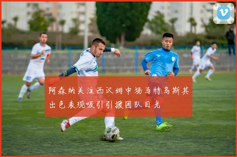 阿森纳关注西汉姆中场马特乌斯其出色表现吸引引援团队目光