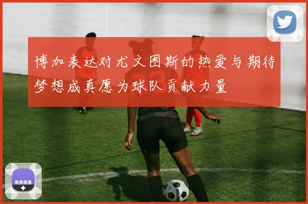 博加表达对尤文图斯的热爱与期待梦想成真愿为球队贡献力量
