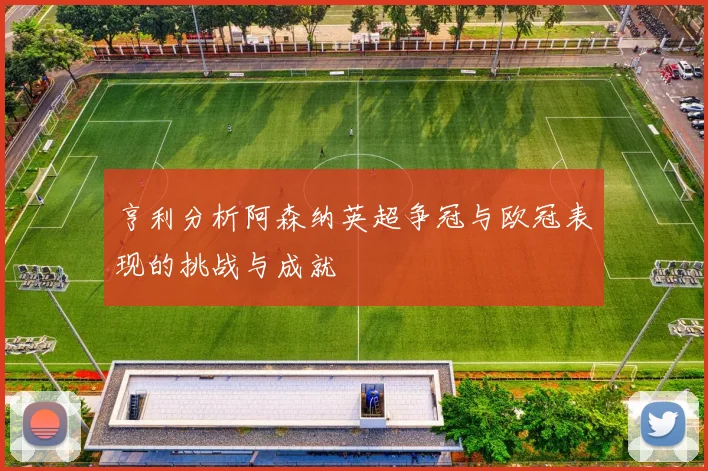 亨利分析阿森纳英超争冠与欧冠表现的挑战与成就