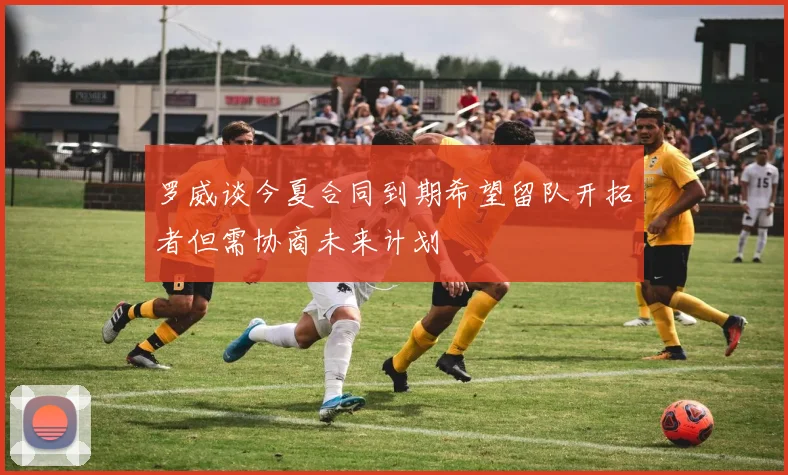 罗威谈今夏合同到期希望留队开拓者但需协商未来计划