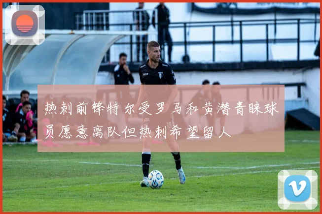 热刺前锋特尔受罗马和黄潜青睐球员愿意离队但热刺希望留人
