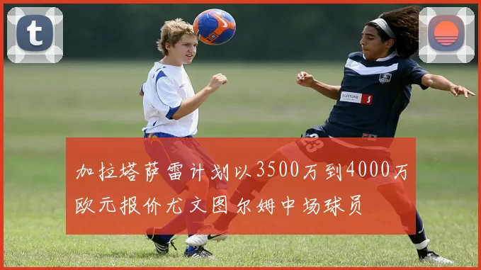 加拉塔萨雷计划以3500万到4000万欧元报价尤文图尔姆中场球员