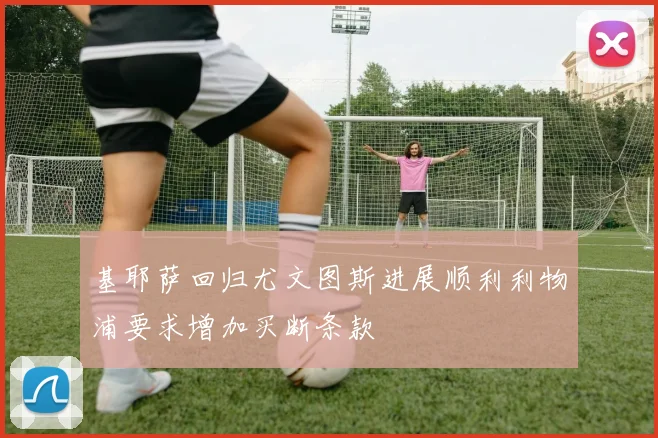 基耶萨回归尤文图斯进展顺利利物浦要求增加买断条款