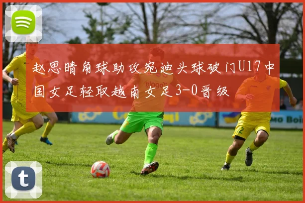 赵思晴角球助攻宛迪头球破门U17中国女足轻取越南女足3-0晋级